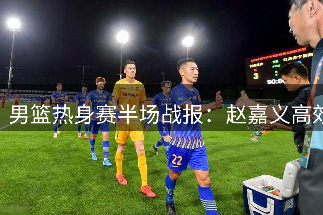 男篮热身赛半场战报：赵嘉义高效砍12分